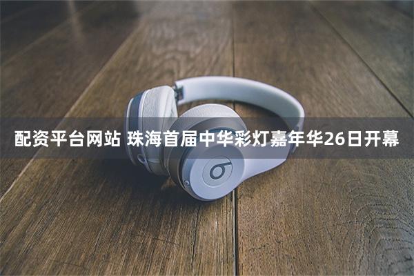 配资平台网站 珠海首届中华彩灯嘉年华26日开幕