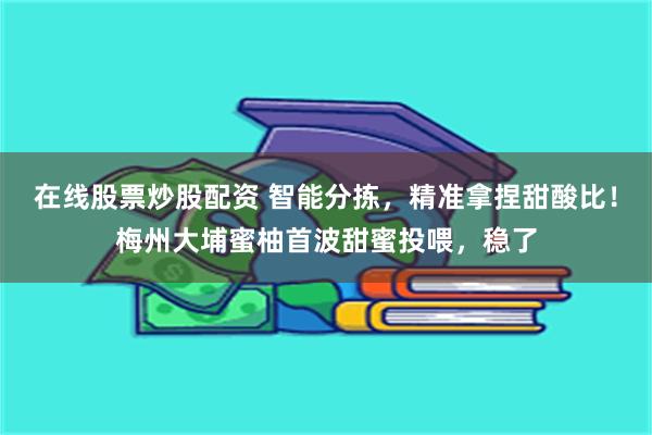 在线股票炒股配资 智能分拣，精准拿捏甜酸比！梅州大埔蜜柚首波甜蜜投喂，稳了