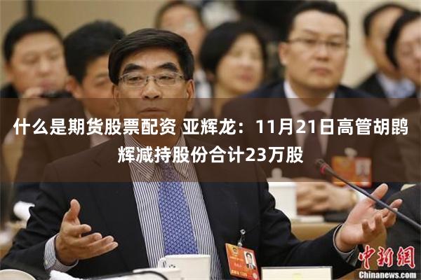 什么是期货股票配资 亚辉龙：11月21日高管胡鹍辉减持股份合计23万股