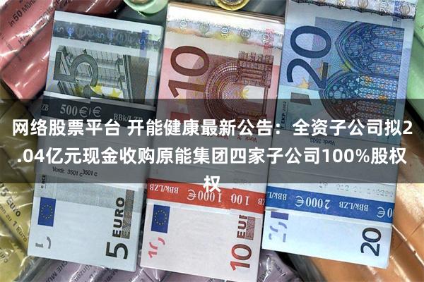 网络股票平台 开能健康最新公告：全资子公司拟2.04亿元现金收购原能集团四家子公司100%股权
