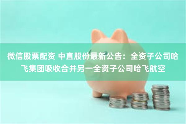 微信股票配资 中直股份最新公告：全资子公司哈飞集团吸收合并另一全资子公司哈飞航空