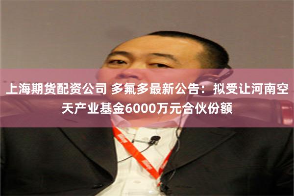 上海期货配资公司 多氟多最新公告：拟受让河南空天产业基金6000万元合伙份额