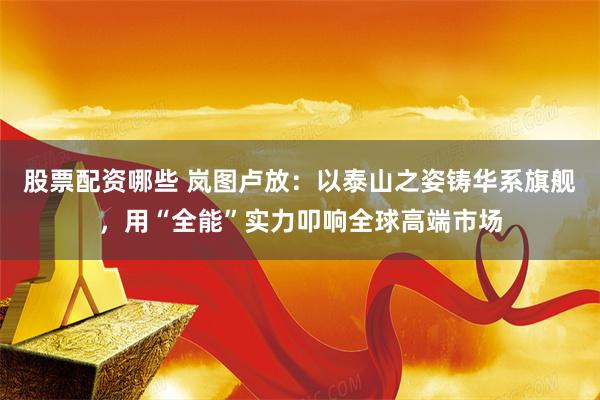 股票配资哪些 岚图卢放：以泰山之姿铸华系旗舰，用“全能”实力叩响全球高端市场