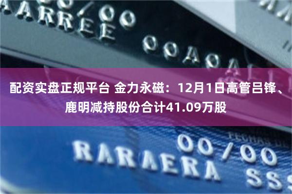 配资实盘正规平台 金力永磁：12月1日高管吕锋、鹿明减持股份合计41.09万股