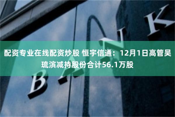 配资专业在线配资炒股 恒宇信通：12月1日高管吴琉滨减持股份合计56.1万股