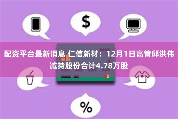配资平台最新消息 仁信新材：12月1日高管邱洪伟减持股份合计4.78万股