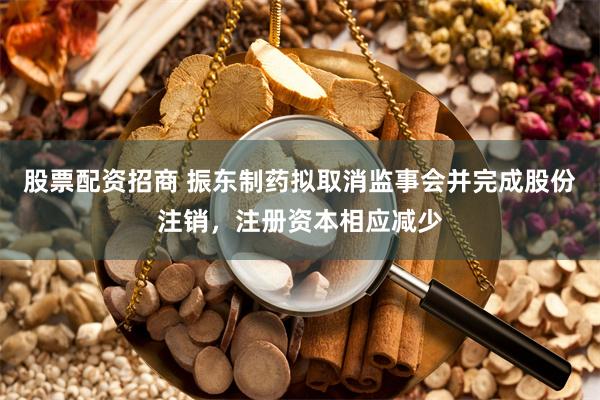 股票配资招商 振东制药拟取消监事会并完成股份注销，注册资本相应减少