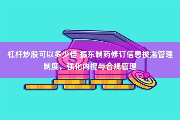 杠杆炒股可以多少倍 振东制药修订信息披露管理制度，强化内控与合规管理