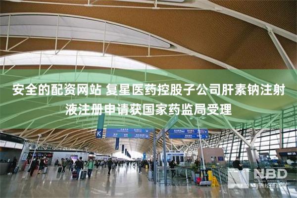 安全的配资网站 复星医药控股子公司肝素钠注射液注册申请获国家药监局受理