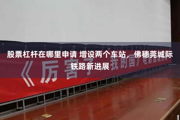 股票杠杆在哪里申请 增设两个车站,佛穗莞城际铁路新进展