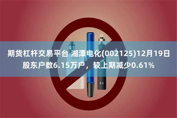 期货杠杆交易平台 湘潭电化(002125)12月19日股东户数6.15万户，较上期减少0.61%