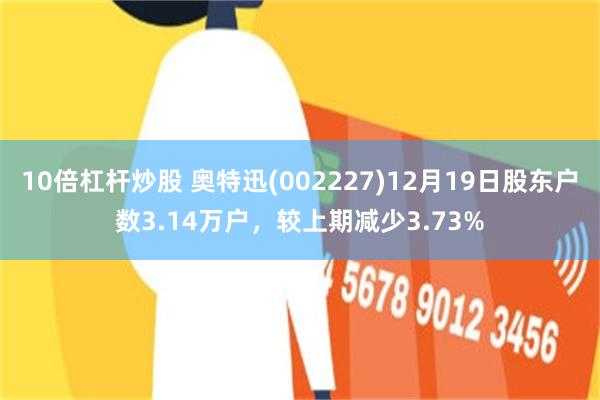 10倍杠杆炒股 奥特迅(002227)12月19日股东户数3.14万户，较上期减少3.73%