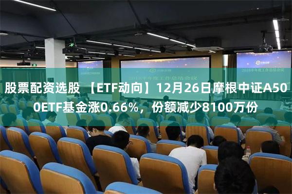 股票配资选股 【ETF动向】12月26日摩根中证A500ETF基金涨0.66%，份额减少8100万份