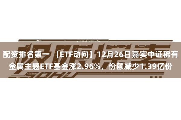 配资排名第一 【ETF动向】12月26日嘉实中证稀有金属主题ETF基金涨2.96%，份额减少1.39亿份