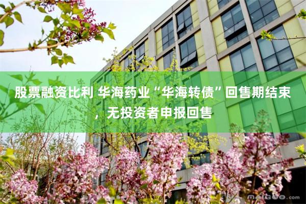 股票融资比利 华海药业“华海转债”回售期结束，无投资者申报回售