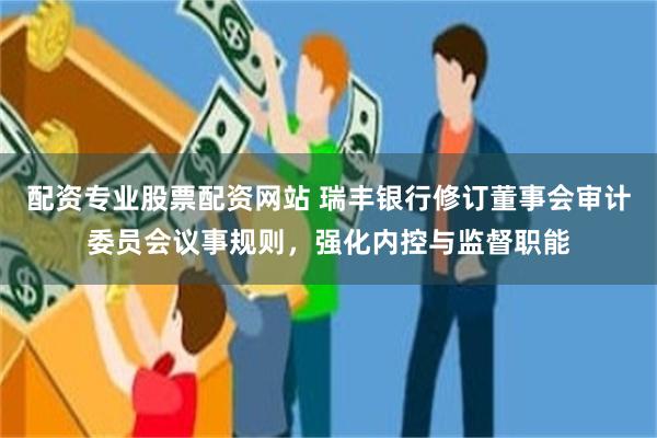 配资专业股票配资网站 瑞丰银行修订董事会审计委员会议事规则，强化内控与监督职能