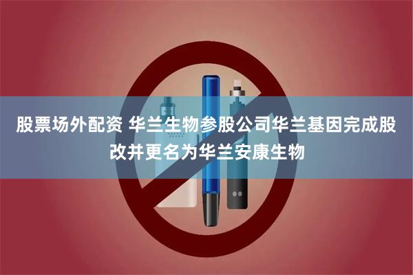 股票场外配资 华兰生物参股公司华兰基因完成股改并更名为华兰安康生物