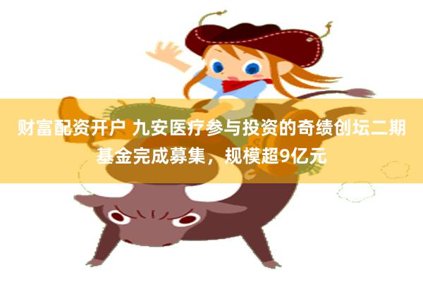 财富配资开户 九安医疗参与投资的奇绩创坛二期基金完成募集，规模超9亿元