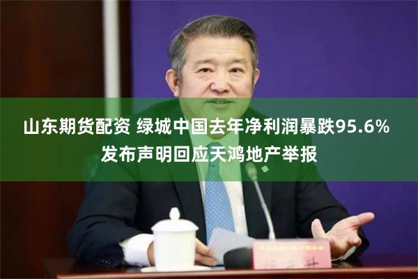 山东期货配资 绿城中国去年净利润暴跌95.6% 发布声明回应天鸿地产举报