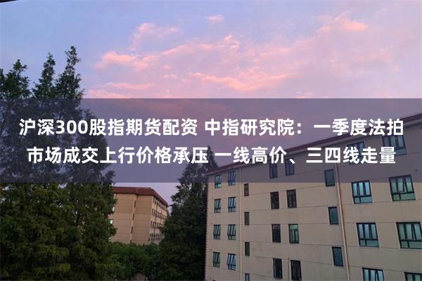 沪深300股指期货配资 中指研究院：一季度法拍市场成交上行价格承压 一线高价、三四线走量