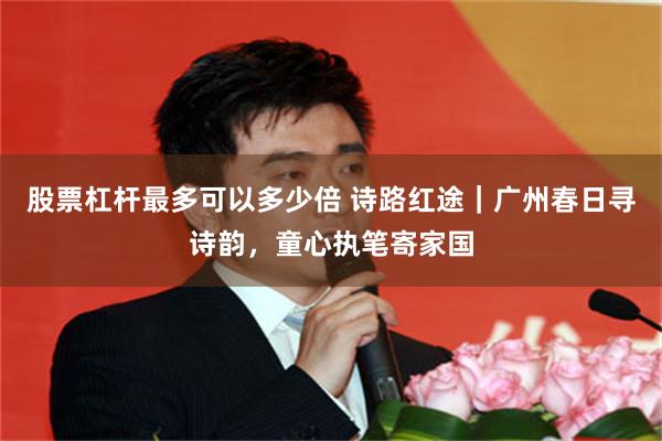 股票杠杆最多可以多少倍 诗路红途｜广州春日寻诗韵，童心执笔寄家国