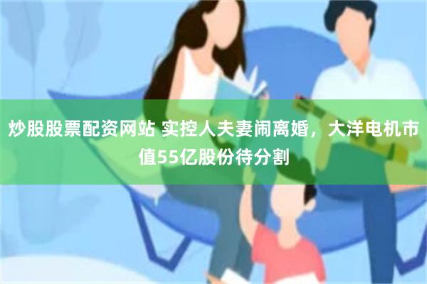 炒股股票配资网站 实控人夫妻闹离婚，大洋电机市值55亿股份待分割