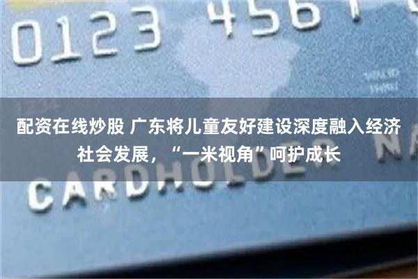 配资在线炒股 广东将儿童友好建设深度融入经济社会发展，“一米视角”呵护成长