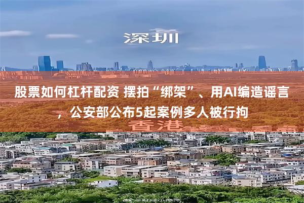 股票如何杠杆配资 摆拍“绑架”、用AI编造谣言，公安部公布5起案例多人被行拘