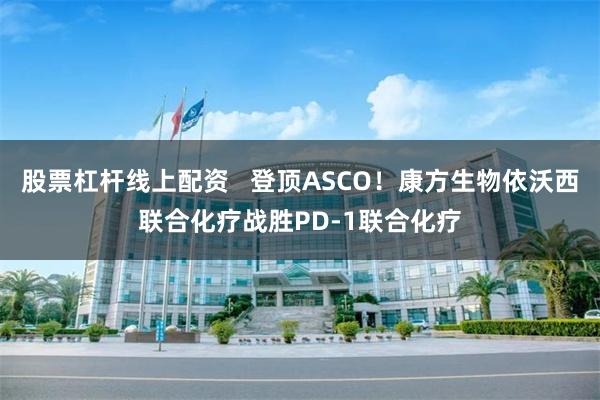 股票杠杆线上配资   登顶ASCO！康方生物依沃西联合化疗战胜PD-1联合化疗