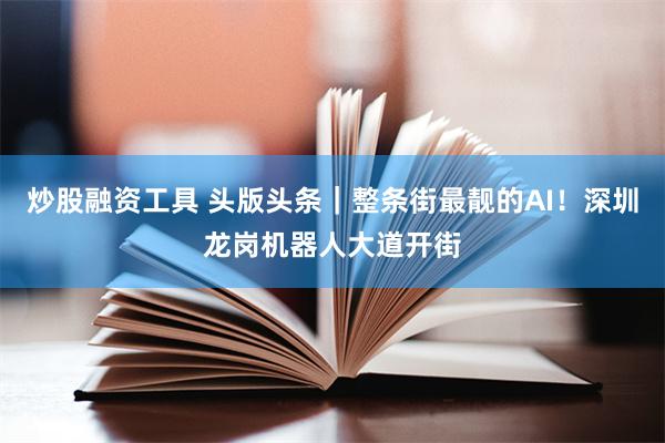炒股融资工具 头版头条｜整条街最靓的AI！深圳龙岗机器人大道开街