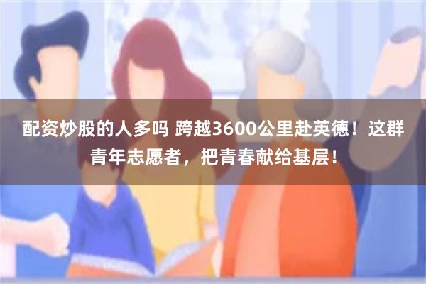 配资炒股的人多吗 跨越3600公里赴英德！这群青年志愿者，把青春献给基层！