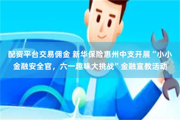配资平台交易佣金 新华保险惠州中支开展“小小金融安全官，六一趣味大挑战”金融宣教活动