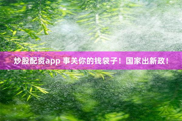 炒股配资app 事关你的钱袋子！国家出新政！