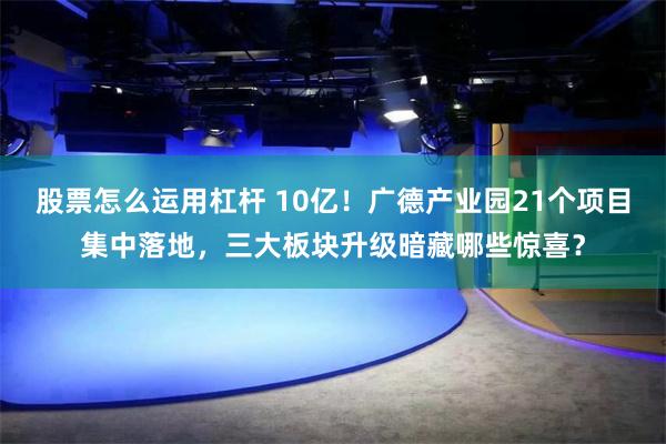 股票怎么运用杠杆 10亿!广德产业园21个项目集中落地,三大板块升级暗藏哪些惊喜?