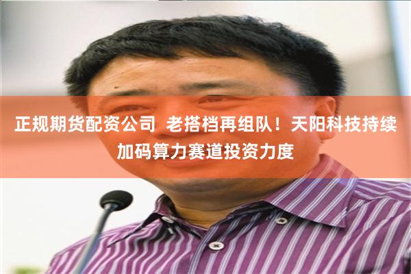 正规期货配资公司  老搭档再组队！天阳科技持续加码算力赛道投资力度