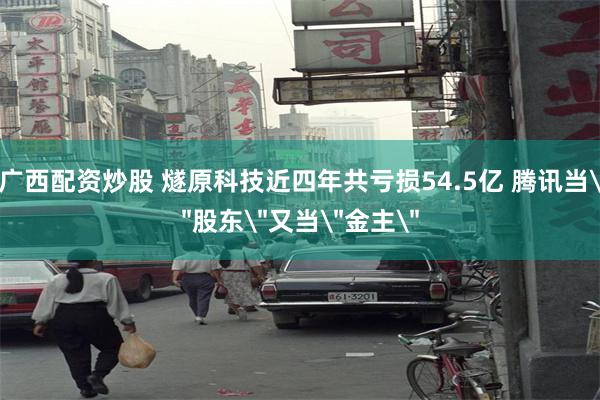 广西配资炒股 燧原科技近四年共亏损54.5亿 腾讯当