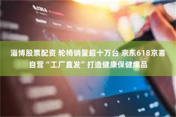 淄博股票配资 轮椅销量超十万台 京东618京喜自营“工厂直发”打造健康保健爆品