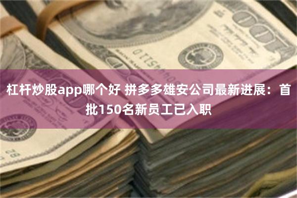 杠杆炒股app哪个好 拼多多雄安公司最新进展：首批150名新员工已入职