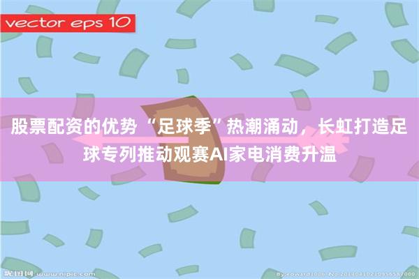 股票配资的优势 “足球季”热潮涌动，长虹打造足球专列推动观赛AI家电消费升温