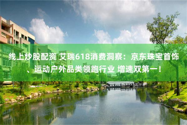 线上炒股配资 艾瑞618消费洞察：京东珠宝首饰、运动户外品类领跑行业 增速双第一！