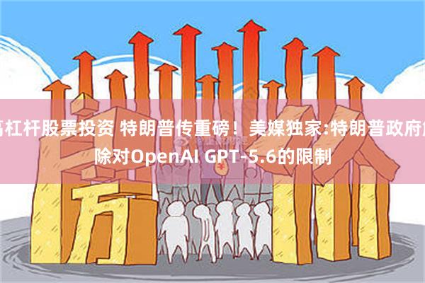 高杠杆股票投资 特朗普传重磅!美媒独家:特朗普政府解除对OpenAI GPT-5.6的限制