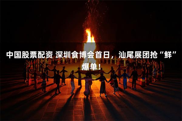 中国股票配资 深圳食博会首日,汕尾展团抢“鲜”爆单!