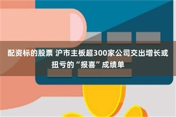 配资标的股票 沪市主板超300家公司交出增长或扭亏的“报喜”成绩单