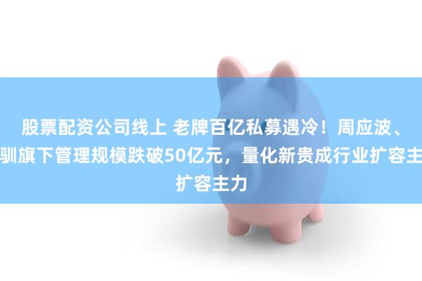 股票配资公司线上 老牌百亿私募遇冷！周应波、童驯旗下管理规模跌破50亿元，量化新贵成行业扩容主力