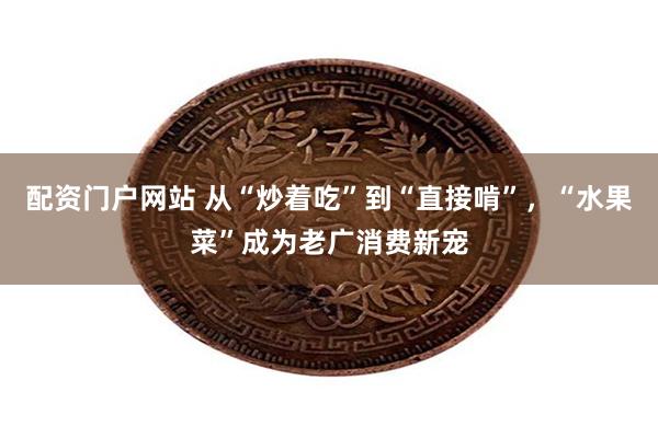 配资门户网站 从“炒着吃”到“直接啃”,“水果菜”成为老广消费新宠
