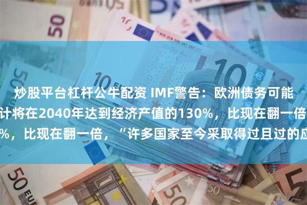 炒股平台杠杆公牛配资 IMF警告：欧洲债务可能陷入“爆炸”路径，估计将在2040年达到经济产值的130%，比现在翻一倍，“许多国家至今采取得过且过的应对方式”