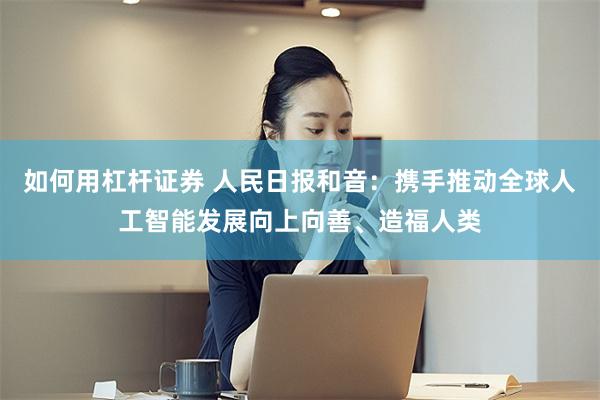 如何用杠杆证券 人民日报和音：携手推动全球人工智能发展向上向善、造福人类