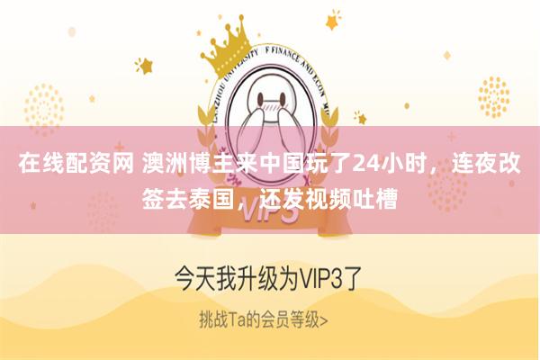 在线配资网 澳洲博主来中国玩了24小时，连夜改签去泰国，还发视频吐槽