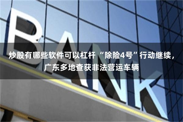 炒股有哪些软件可以杠杆 “除险4号”行动继续，广东多地查获非法营运车辆
