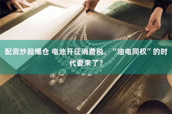 配资炒股爆仓 电池开征消费税，“油电同权”的时代要来了？
